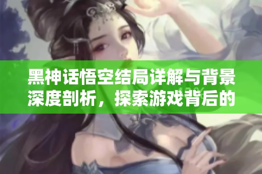 黑神话悟空结局详解与背景深度剖析，探索游戏背后的故事与意义