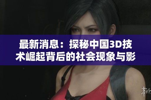 最新消息：探秘中国3D技术崛起背后的社会现象与影响