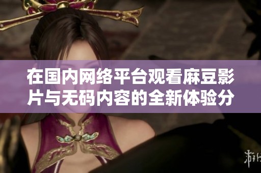 在国内网络平台观看麻豆影片与无码内容的全新体验分享