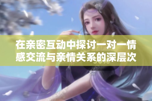 在亲密互动中探讨一对一情感交流与亲情关系的深层次剖析