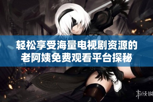 轻松享受海量电视剧资源的老阿姨免费观看平台探秘