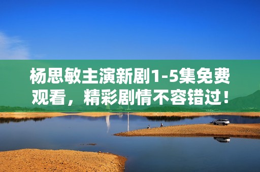 杨思敏主演新剧1-5集免费观看，精彩剧情不容错过！