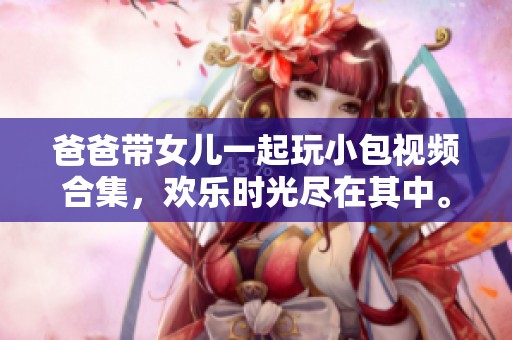 爸爸带女儿一起玩小包视频合集，欢乐时光尽在其中。