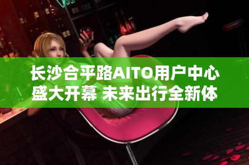 长沙合平路AITO用户中心盛大开幕 未来出行全新体验等待您来探索
