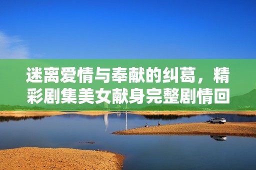 迷离爱情与奉献的纠葛，精彩剧集美女献身完整剧情回顾及分析