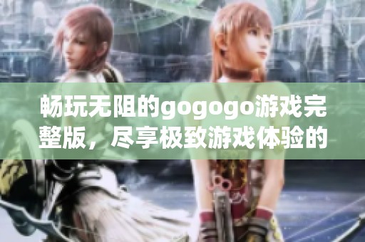 畅玩无阻的gogogo游戏完整版，尽享极致游戏体验的精彩旅程
