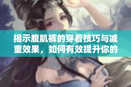 揭示腹肌裤的穿着技巧与减重效果，如何有效提升你的身材魅力