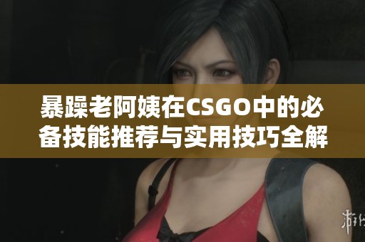 暴躁老阿姨在CSGO中的必备技能推荐与实用技巧全解析