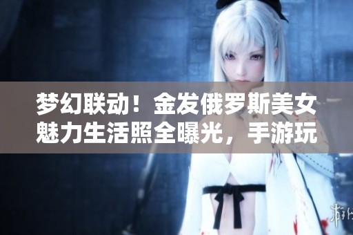 梦幻联动！金发俄罗斯美女魅力生活照全曝光，手游玩家必看