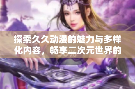 探索久久动漫的魅力与多样化内容，畅享二次元世界的无限乐趣
