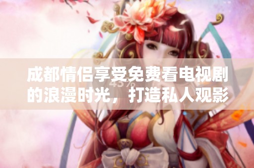 成都情侣享受免费看电视剧的浪漫时光，打造私人观影新体验