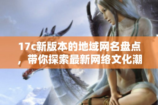17c新版本的地域网名盘点，带你探索最新网络文化潮流与创意表达