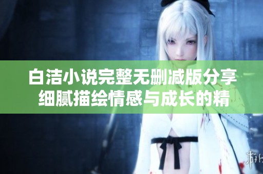 白洁小说完整无删减版分享 细腻描绘情感与成长的精彩故事