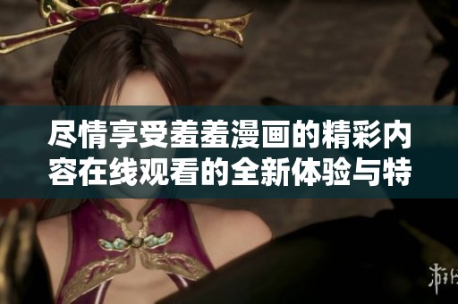 尽情享受羞羞漫画的精彩内容在线观看的全新体验与特点