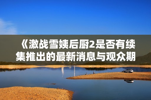 《激战雪姨后厨2是否有续集推出的最新消息与观众期待分析》