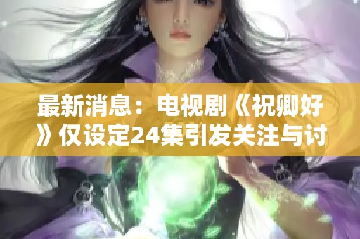 最新消息：电视剧《祝卿好》仅设定24集引发关注与讨论