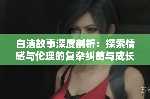 白洁故事深度剖析：探索情感与伦理的复杂纠葛与成长之路