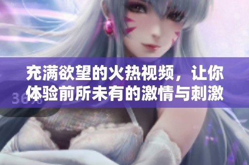 充满欲望的火热视频，让你体验前所未有的激情与刺激