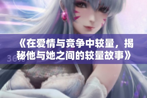 《在爱情与竞争中较量，揭秘他与她之间的较量故事》