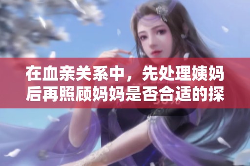 在血亲关系中，先处理姨妈后再照顾妈妈是否合适的探讨