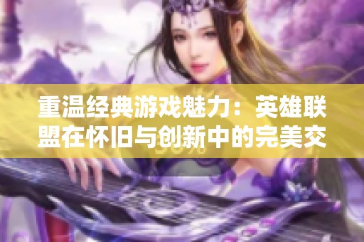 重温经典游戏魅力：英雄联盟在怀旧与创新中的完美交融