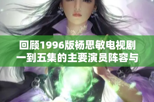 回顾1996版杨思敏电视剧一到五集的主要演员阵容与精彩表现