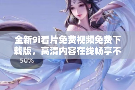 全新9i看片免费视频免费下载版，高清内容在线畅享不容错过