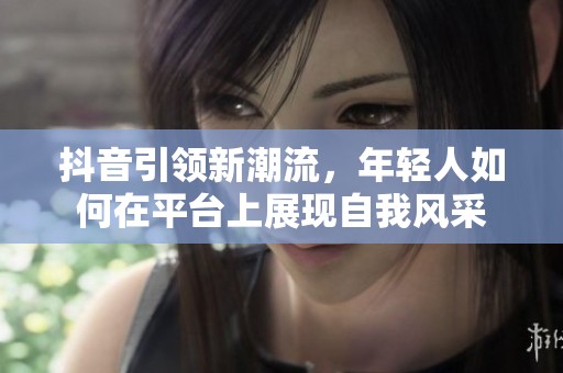 抖音引领新潮流，年轻人如何在平台上展现自我风采