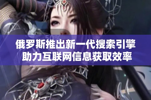 俄罗斯推出新一代搜索引擎 助力互联网信息获取效率提升
