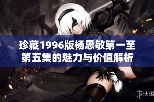 珍藏1996版杨思敏第一至第五集的魅力与价值解析