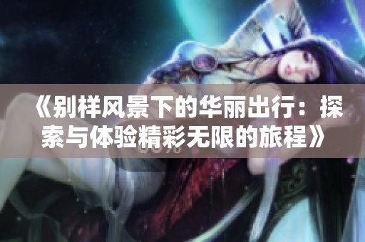 《别样风景下的华丽出行：探索与体验精彩无限的旅程》