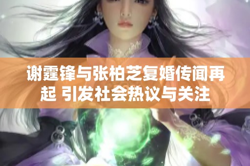 谢霆锋与张柏芝复婚传闻再起 引发社会热议与关注