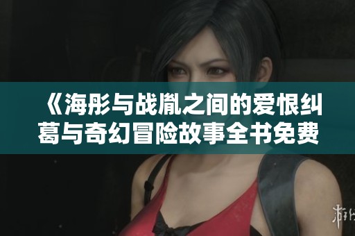 《海彤与战胤之间的爱恨纠葛与奇幻冒险故事全书免费阅读》