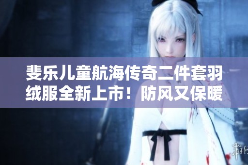 斐乐儿童航海传奇二件套羽绒服全新上市！防风又保暖，快来体验吧！