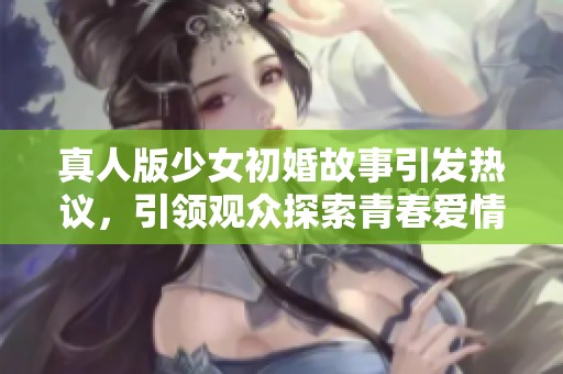 真人版少女初婚故事引发热议，引领观众探索青春爱情的真实面貌