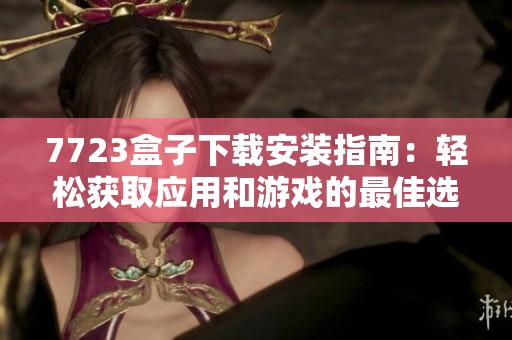 7723盒子下载安装指南：轻松获取应用和游戏的最佳选择