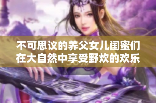 不可思议的养父女儿闺蜜们在大自然中享受野炊的欢乐时光