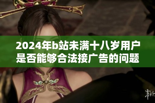 2024年b站未满十八岁用户是否能够合法接广告的问题解析
