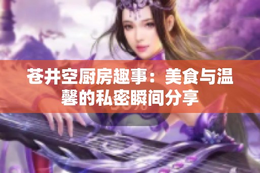 苍井空厨房趣事：美食与温馨的私密瞬间分享