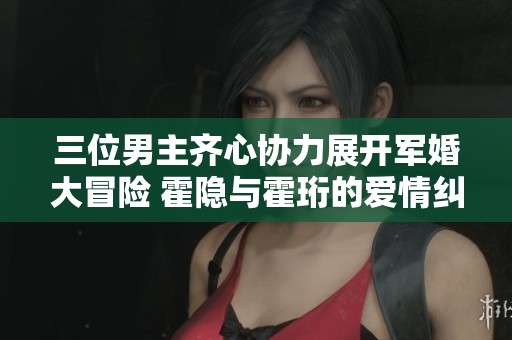 三位男主齐心协力展开军婚大冒险 霍隐与霍珩的爱情纠葛