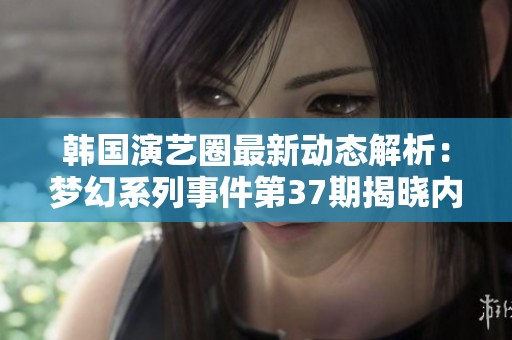 韩国演艺圈最新动态解析：梦幻系列事件第37期揭晓内幕