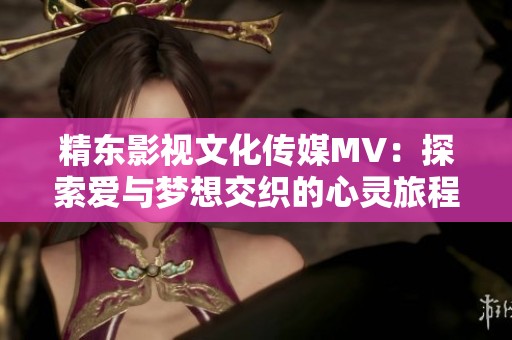 精东影视文化传媒MV：探索爱与梦想交织的心灵旅程之歌