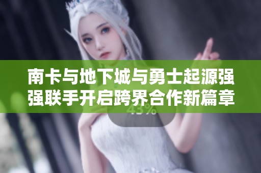 南卡与地下城与勇士起源强强联手开启跨界合作新篇章
