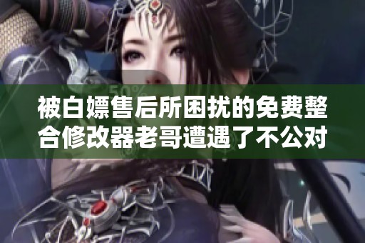 被白嫖售后所困扰的免费整合修改器老哥遭遇了不公对待