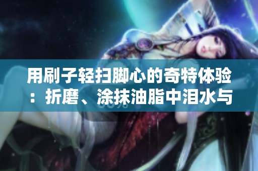 用刷子轻扫脚心的奇特体验：折磨、涂抹油脂中泪水与欢笑交织