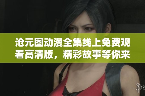 沧元图动漫全集线上免费观看高清版，精彩故事等你来享受
