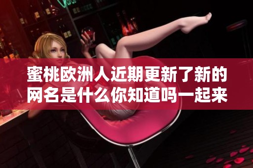 蜜桃欧洲人近期更新了新的网名是什么你知道吗一起来看看吧
