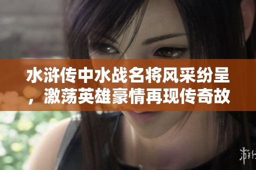 水浒传中水战名将风采纷呈，激荡英雄豪情再现传奇故事
