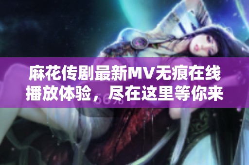 麻花传剧最新MV无痕在线播放体验，尽在这里等你来观看