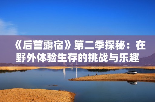 《后营露宿》第二季探秘：在野外体验生存的挑战与乐趣